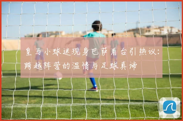 皇马小球迷现身巴萨看台引热议：跨越阵营的温情与足球真谛