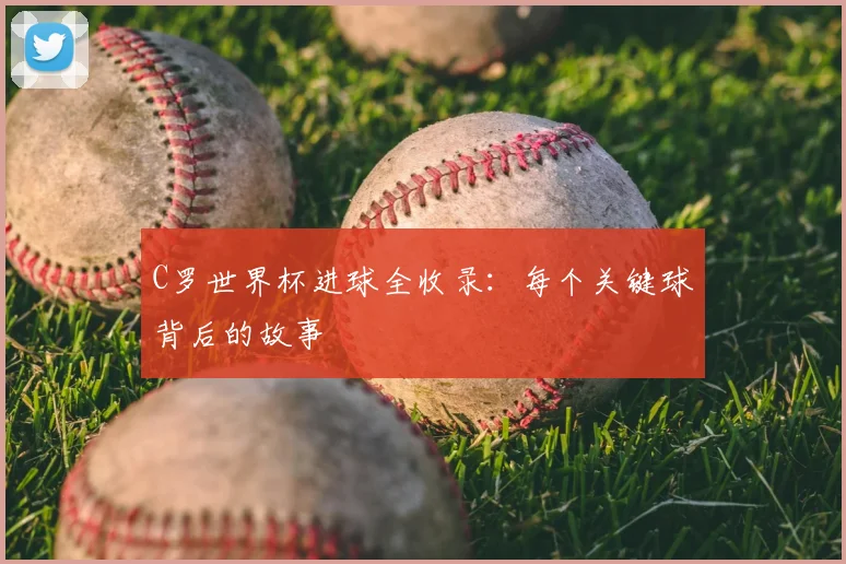 C罗世界杯进球全收录：每个关键球背后的故事