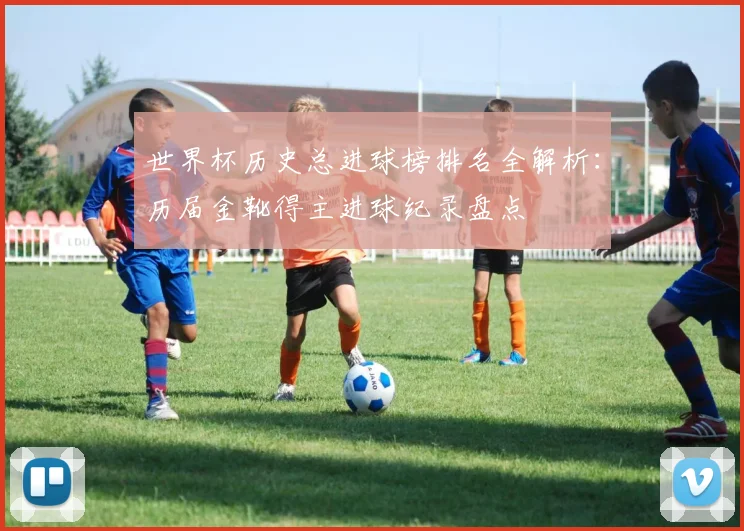 世界杯历史总进球榜排名全解析：历届金靴得主进球纪录盘点