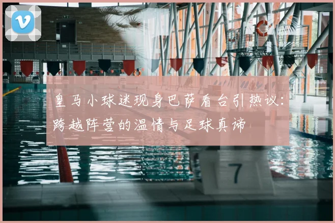 皇马小球迷现身巴萨看台引热议：跨越阵营的温情与足球真谛