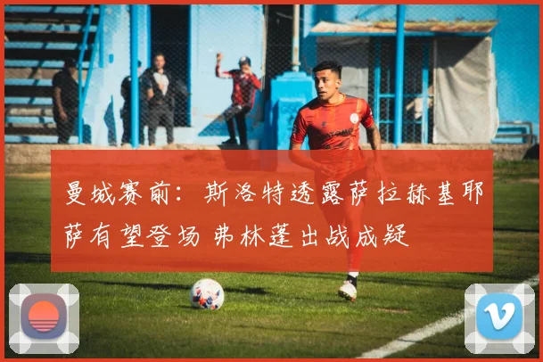 曼城赛前:斯洛特透露萨拉赫基耶萨有望登场 弗林蓬出战成疑