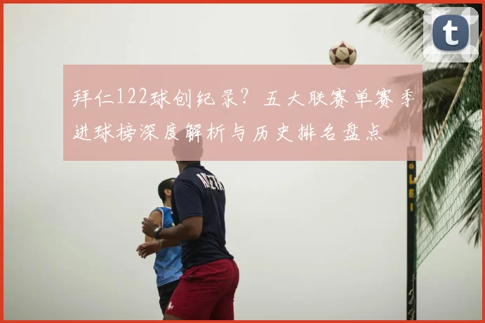 拜仁122球创纪录？五大联赛单赛季进球榜深度解析与历史排名盘点