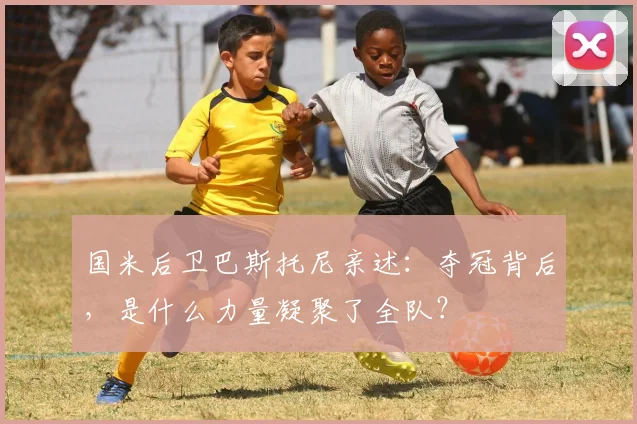 国米后卫巴斯托尼亲述：夺冠背后，是什么力量凝聚了全队？