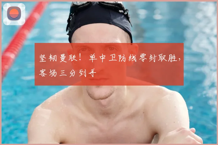 坚韧曼联！单中卫防线零封取胜，客场三分到手
